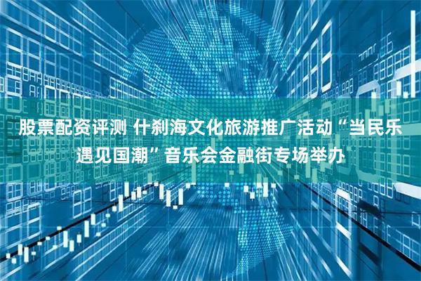 股票配资评测 什刹海文化旅游推广活动“当民乐遇见国潮”音乐会金融街专场举办