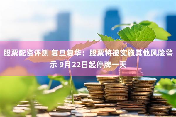股票配资评测 复旦复华：股票将被实施其他风险警示 9月22日起停牌一天