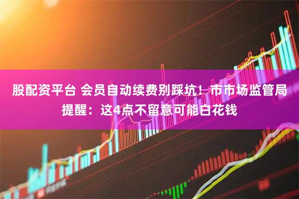 股配资平台 会员自动续费别踩坑！市市场监管局提醒：这4点不留意可能白花钱