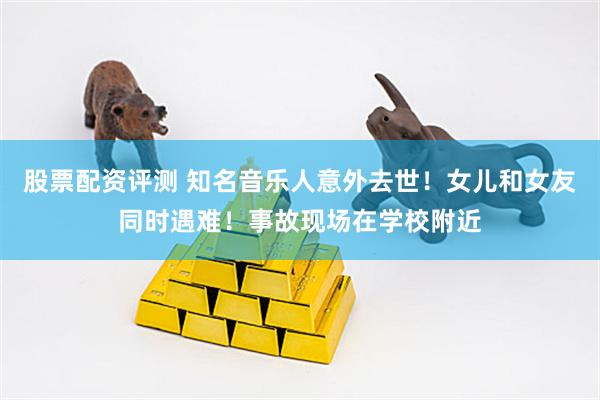 股票配资评测 知名音乐人意外去世！女儿和女友同时遇难！事故现场在学校附近