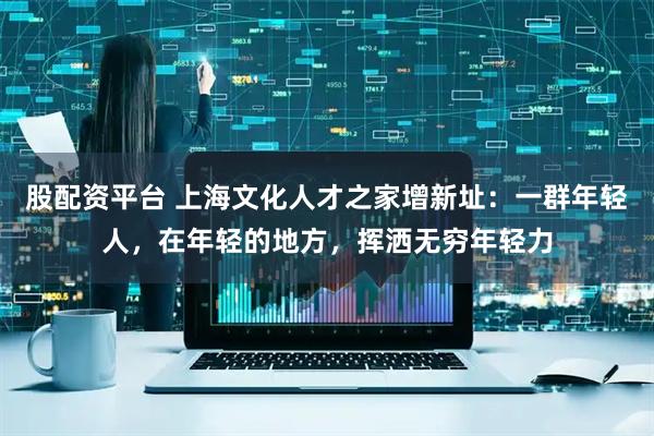 股配资平台 上海文化人才之家增新址：一群年轻人，在年轻的地方，挥洒无穷年轻力