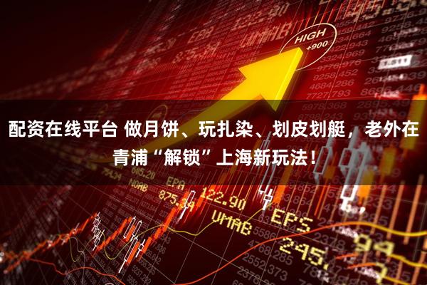 配资在线平台 做月饼、玩扎染、划皮划艇，老外在青浦“解锁”上海新玩法！