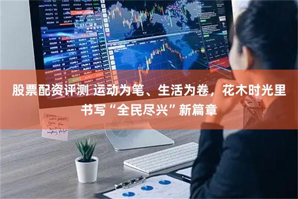 股票配资评测 运动为笔、生活为卷，花木时光里书写“全民尽兴”新篇章