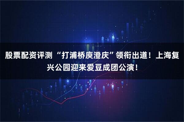 股票配资评测 “打浦桥庾澄庆”领衔出道！上海复兴公园迎来爱豆成团公演！