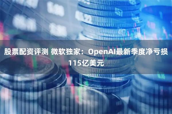 股票配资评测 微软独家：OpenAI最新季度净亏损115亿美元