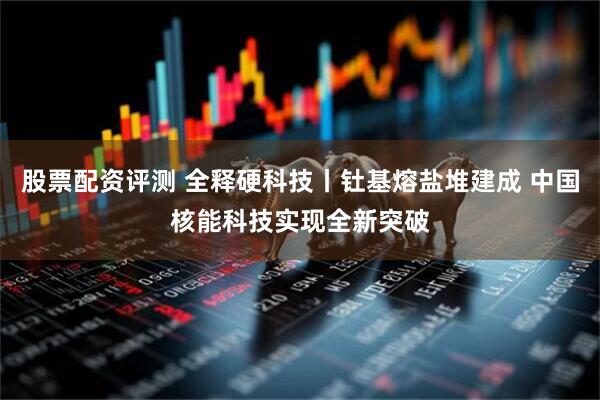 股票配资评测 全释硬科技丨钍基熔盐堆建成 中国核能科技实现全新突破