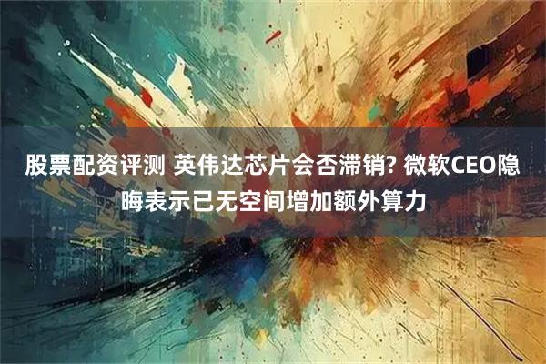 股票配资评测 英伟达芯片会否滞销? 微软CEO隐晦表示已无空间增加额外算力