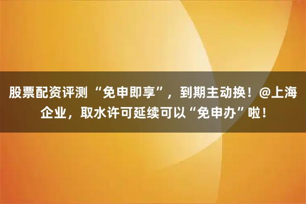 股票配资评测 “免申即享”，到期主动换！@上海企业，取水许可延续可以“免申办”啦！