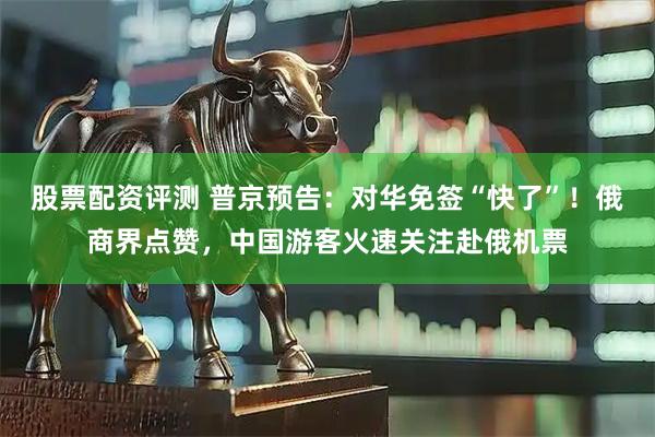 股票配资评测 普京预告：对华免签“快了”！俄商界点赞，中国游客火速关注赴俄机票