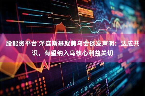 股配资平台 泽连斯基就美乌会谈发声明：达成共识，有望纳入乌核心利益关切