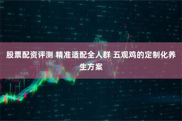股票配资评测 精准适配全人群 五观鸡的定制化养生方案