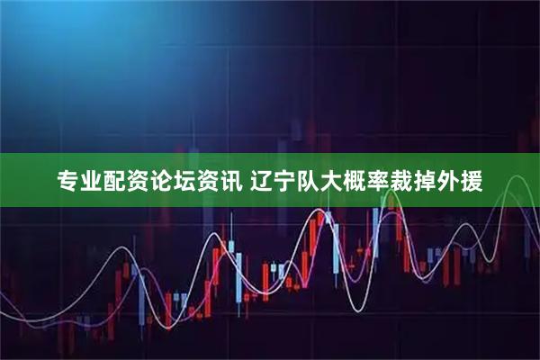 专业配资论坛资讯 辽宁队大概率裁掉外援