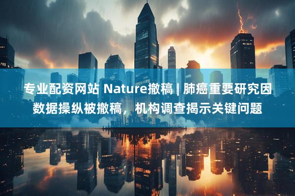 专业配资网站 Nature撤稿 | 肺癌重要研究因数据操纵被撤稿，机构调查揭示关键问题