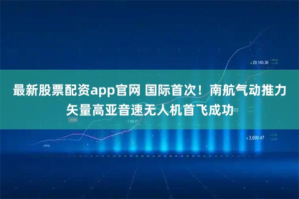 最新股票配资app官网 国际首次！南航气动推力矢量高亚音速无人机首飞成功