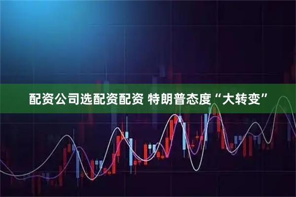配资公司选配资配资 特朗普态度“大转变”