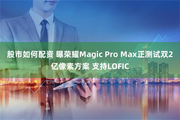 股市如何配资 曝荣耀Magic Pro Max正测试双2亿像素方案 支持LOFIC