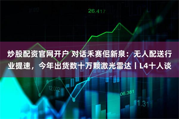 炒股配资官网开户 对话禾赛佀新泉：无人配送行业提速，今年出货数十万颗激光雷达丨L4十人谈
