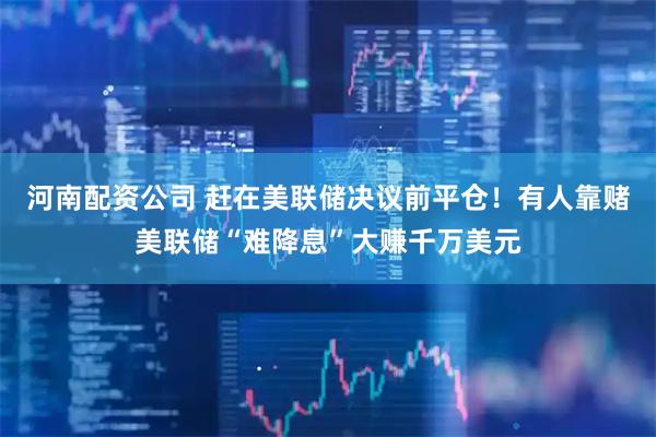 河南配资公司 赶在美联储决议前平仓！有人靠赌美联储“难降息”大赚千万美元