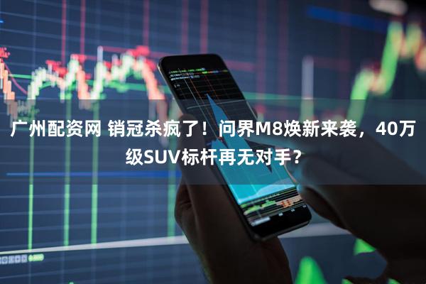 广州配资网 销冠杀疯了！问界M8焕新来袭，40万级SUV标杆再无对手？