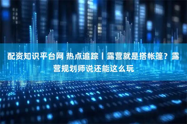 配资知识平台网 热点追踪丨露营就是搭帐篷？露营规划师说还能这么玩