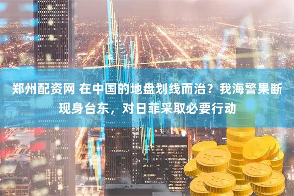 郑州配资网 在中国的地盘划线而治？我海警果断现身台东，对日菲采取必要行动