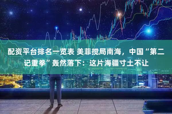 配资平台排名一览表 美菲搅局南海，中国“第二记重拳”轰然落下：这片海疆寸土不让