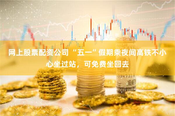 网上股票配资公司 “五一”假期乘夜间高铁不小心坐过站，可免费坐回去
