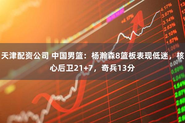 天津配资公司 中国男篮：杨瀚森8篮板表现低迷，核心后卫21+7，奇兵13分