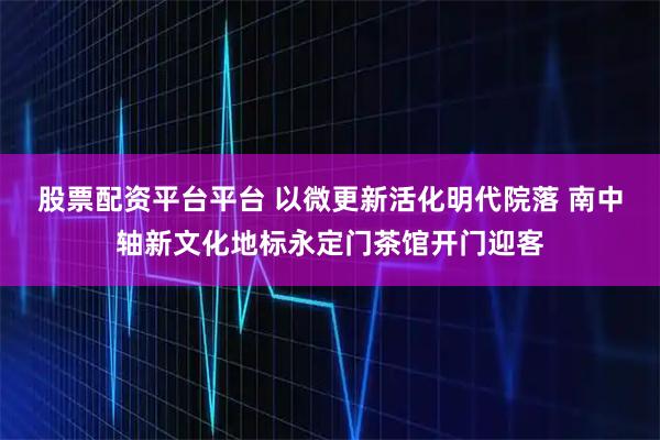 股票配资平台平台 以微更新活化明代院落 南中轴新文化地标永定门茶馆开门迎客